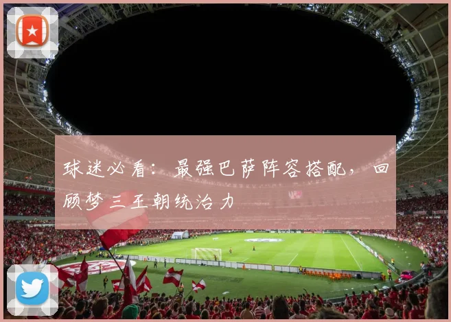 球迷必看：最强巴萨阵容搭配，回顾梦三王朝统治力