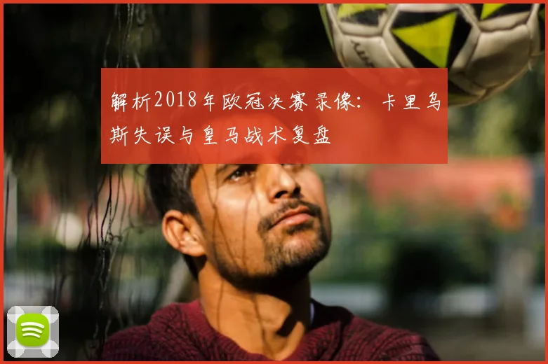 解析2018年欧冠决赛录像：卡里乌斯失误与皇马战术复盘