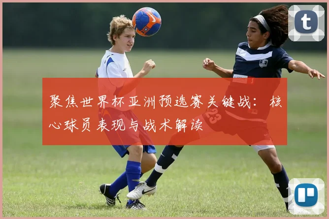聚焦世界杯亚洲预选赛关键战：核心球员表现与战术解读