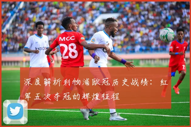 深度解析利物浦欧冠历史战绩：红军五次夺冠的辉煌征程