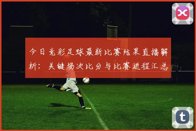 今日竞彩足球最新比赛结果直播解析：关键场次比分与比赛进程汇总