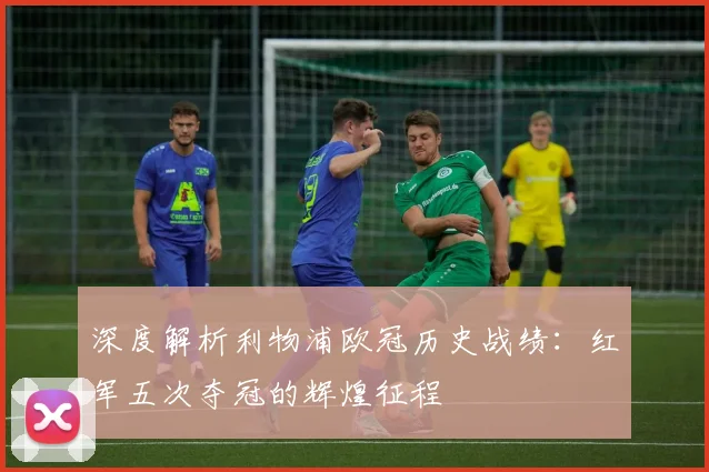 深度解析利物浦欧冠历史战绩：红军五次夺冠的辉煌征程