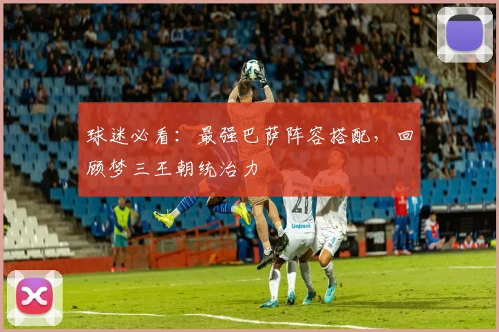 球迷必看：最强巴萨阵容搭配，回顾梦三王朝统治力